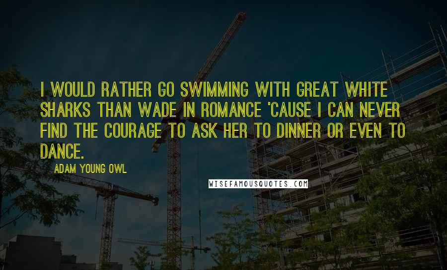 Adam Young Owl Quotes: I would rather go swimming with great white sharks than wade in romance 'cause I can never find the courage to ask her to dinner or even to dance.