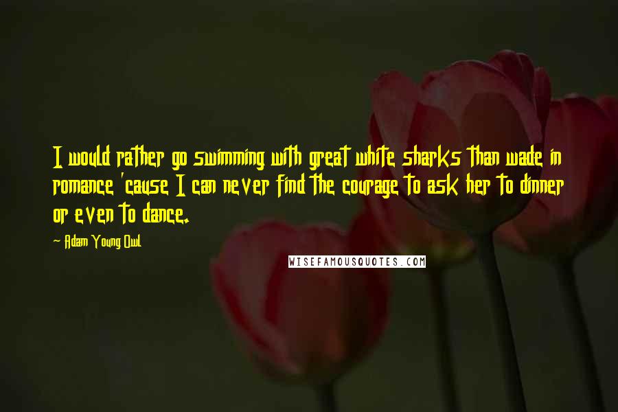 Adam Young Owl Quotes: I would rather go swimming with great white sharks than wade in romance 'cause I can never find the courage to ask her to dinner or even to dance.