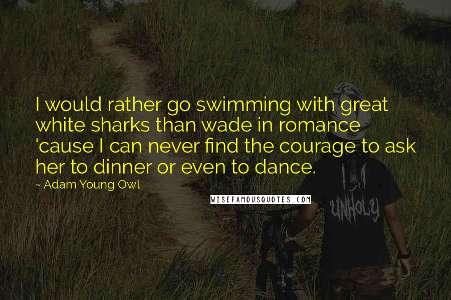 Adam Young Owl Quotes: I would rather go swimming with great white sharks than wade in romance 'cause I can never find the courage to ask her to dinner or even to dance.