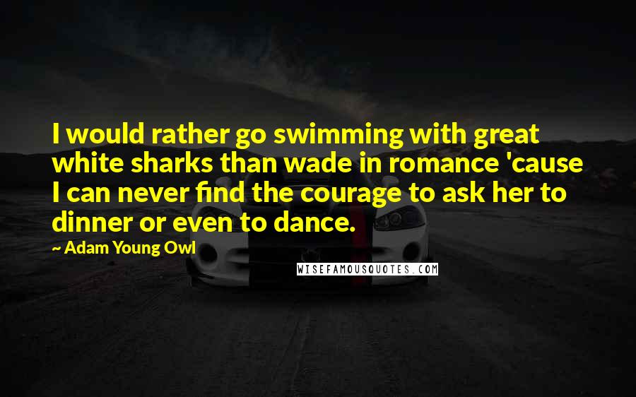 Adam Young Owl Quotes: I would rather go swimming with great white sharks than wade in romance 'cause I can never find the courage to ask her to dinner or even to dance.