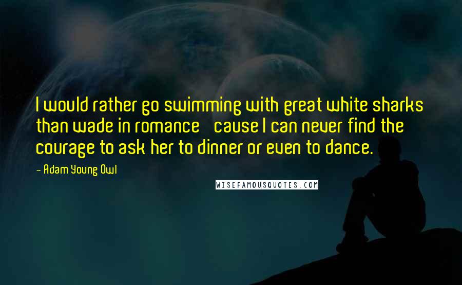 Adam Young Owl Quotes: I would rather go swimming with great white sharks than wade in romance 'cause I can never find the courage to ask her to dinner or even to dance.