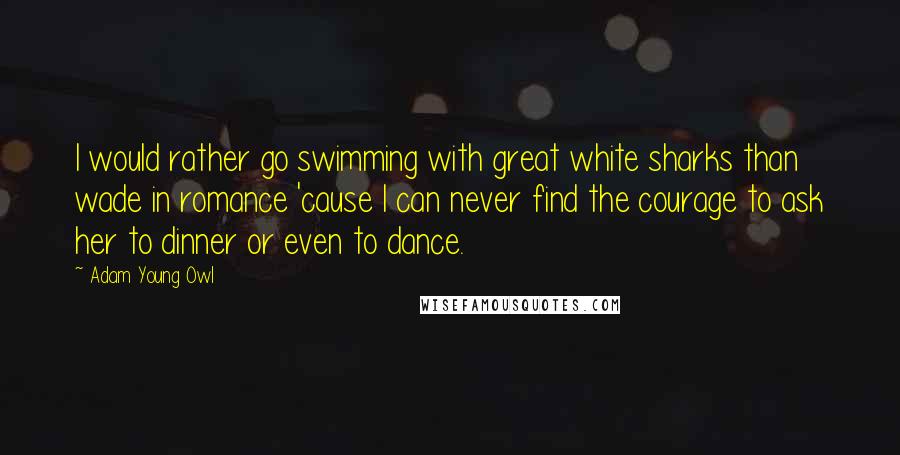 Adam Young Owl Quotes: I would rather go swimming with great white sharks than wade in romance 'cause I can never find the courage to ask her to dinner or even to dance.