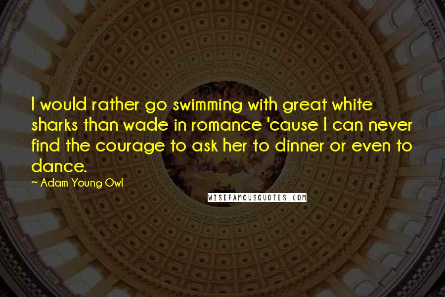 Adam Young Owl Quotes: I would rather go swimming with great white sharks than wade in romance 'cause I can never find the courage to ask her to dinner or even to dance.