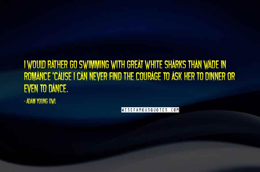 Adam Young Owl Quotes: I would rather go swimming with great white sharks than wade in romance 'cause I can never find the courage to ask her to dinner or even to dance.