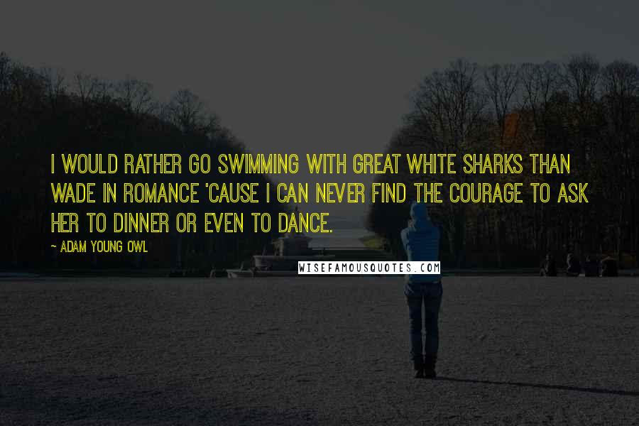 Adam Young Owl Quotes: I would rather go swimming with great white sharks than wade in romance 'cause I can never find the courage to ask her to dinner or even to dance.