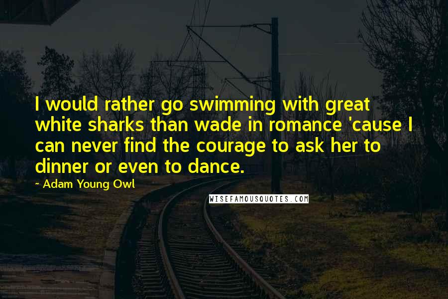 Adam Young Owl Quotes: I would rather go swimming with great white sharks than wade in romance 'cause I can never find the courage to ask her to dinner or even to dance.
