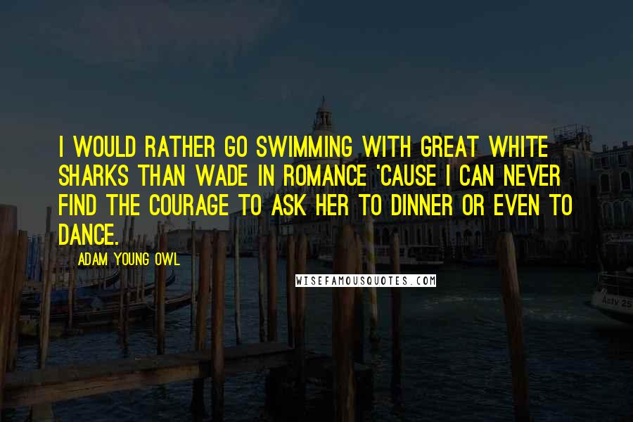 Adam Young Owl Quotes: I would rather go swimming with great white sharks than wade in romance 'cause I can never find the courage to ask her to dinner or even to dance.