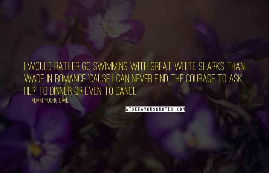 Adam Young Owl Quotes: I would rather go swimming with great white sharks than wade in romance 'cause I can never find the courage to ask her to dinner or even to dance.