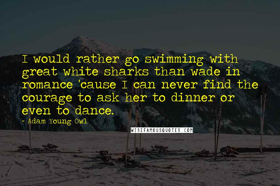 Adam Young Owl Quotes: I would rather go swimming with great white sharks than wade in romance 'cause I can never find the courage to ask her to dinner or even to dance.