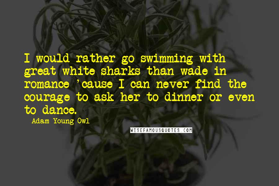 Adam Young Owl Quotes: I would rather go swimming with great white sharks than wade in romance 'cause I can never find the courage to ask her to dinner or even to dance.