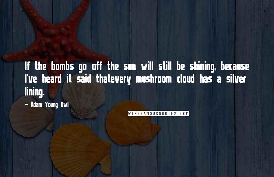 Adam Young Owl Quotes: If the bombs go off the sun will still be shining, because I've heard it said thatevery mushroom cloud has a silver lining.