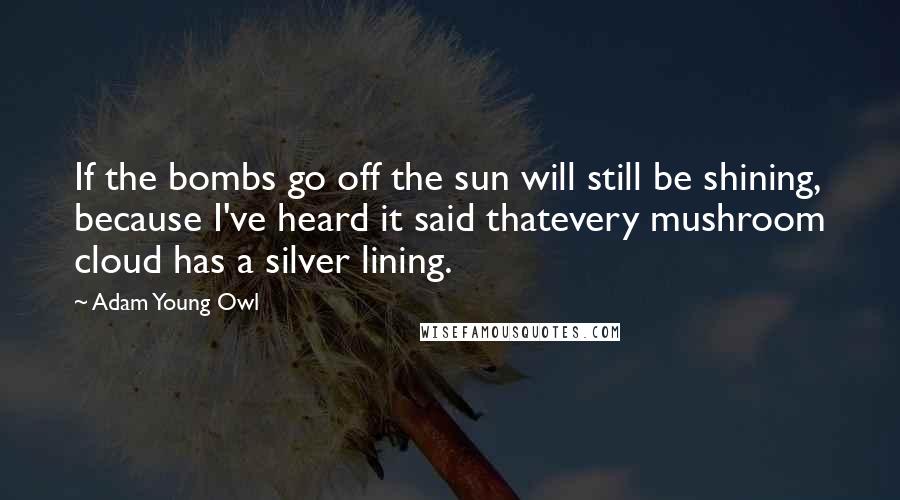 Adam Young Owl Quotes: If the bombs go off the sun will still be shining, because I've heard it said thatevery mushroom cloud has a silver lining.