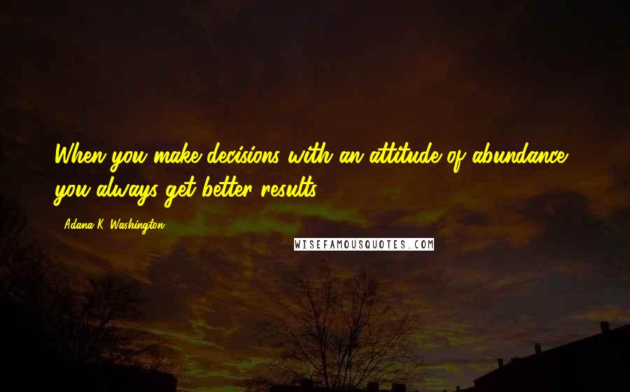 Adana K. Washington Quotes: When you make decisions with an attitude of abundance, you always get better results.