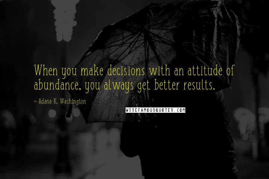 Adana K. Washington Quotes: When you make decisions with an attitude of abundance, you always get better results.