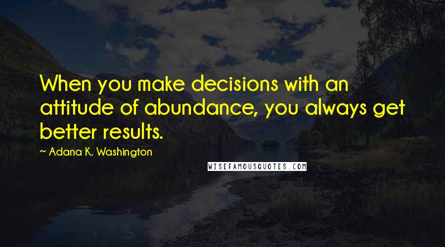 Adana K. Washington Quotes: When you make decisions with an attitude of abundance, you always get better results.