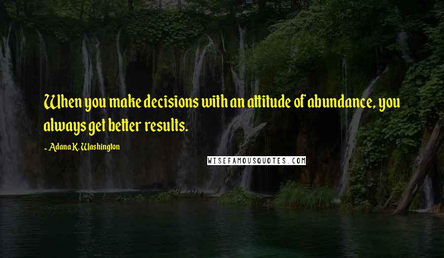 Adana K. Washington Quotes: When you make decisions with an attitude of abundance, you always get better results.