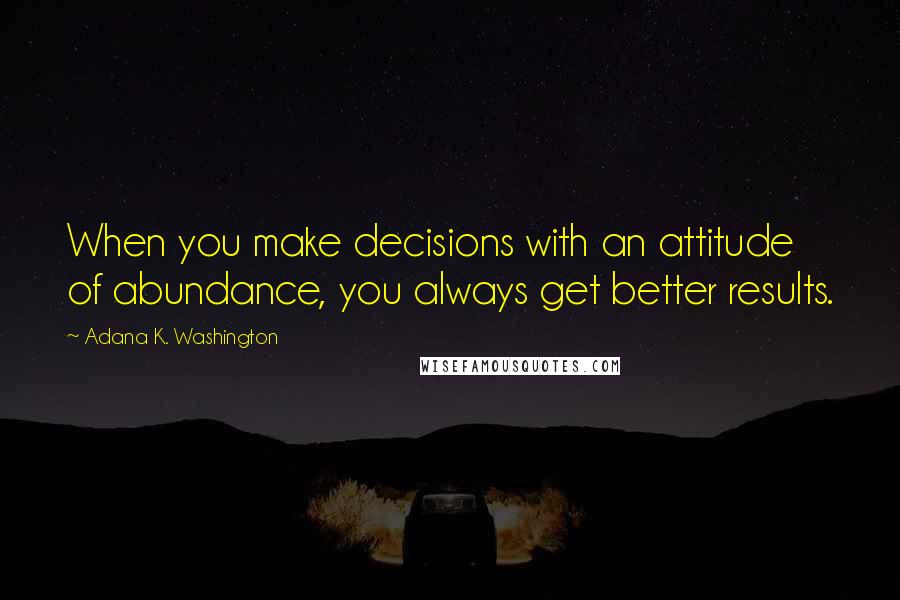 Adana K. Washington Quotes: When you make decisions with an attitude of abundance, you always get better results.