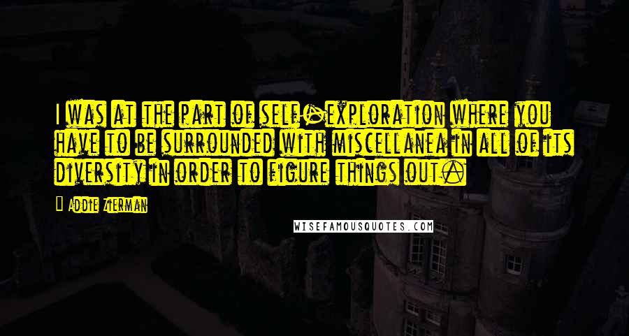 Addie Zierman Quotes: I was at the part of self-exploration where you have to be surrounded with miscellanea in all of its diversity in order to figure things out.