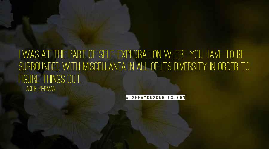 Addie Zierman Quotes: I was at the part of self-exploration where you have to be surrounded with miscellanea in all of its diversity in order to figure things out.