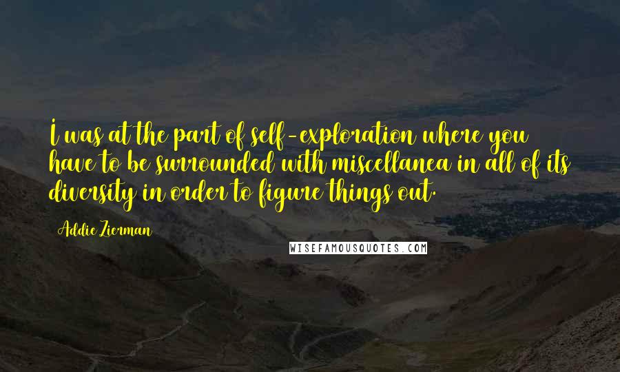 Addie Zierman Quotes: I was at the part of self-exploration where you have to be surrounded with miscellanea in all of its diversity in order to figure things out.