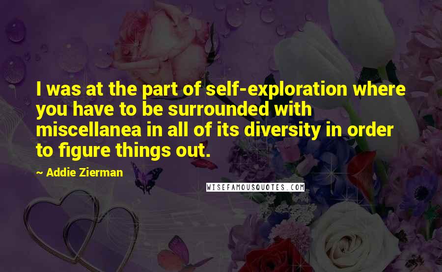 Addie Zierman Quotes: I was at the part of self-exploration where you have to be surrounded with miscellanea in all of its diversity in order to figure things out.