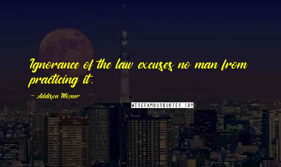 Addison Mizner Quotes: Ignorance of the law excuses no man from practicing it.