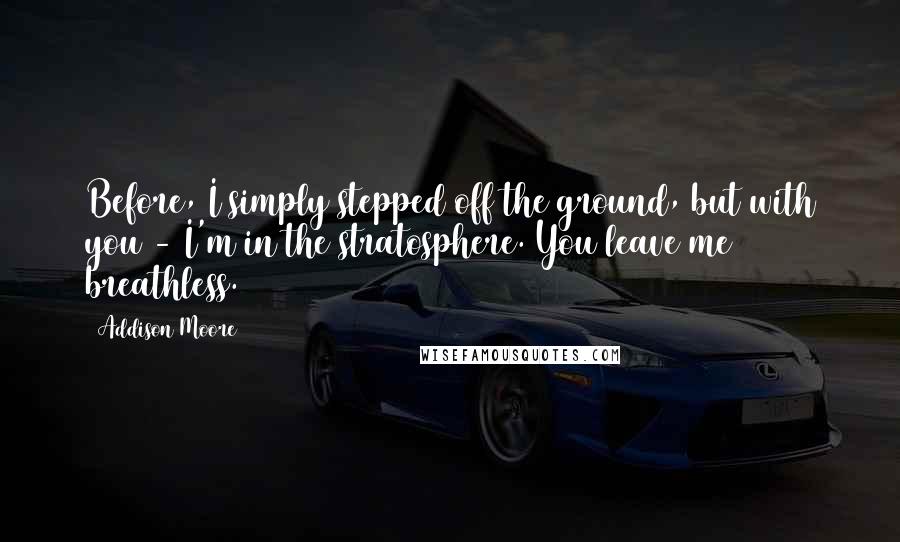 Addison Moore Quotes: Before, I simply stepped off the ground, but with you - I'm in the stratosphere. You leave me breathless.