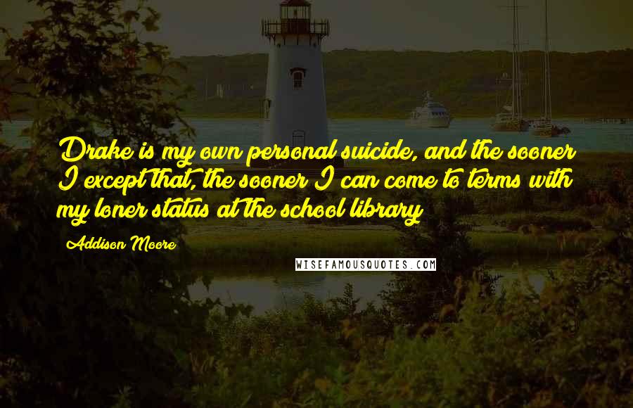 Addison Moore Quotes: Drake is my own personal suicide, and the sooner I except that, the sooner I can come to terms with my loner status at the school library