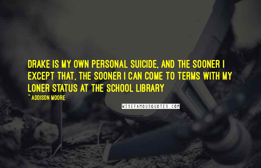 Addison Moore Quotes: Drake is my own personal suicide, and the sooner I except that, the sooner I can come to terms with my loner status at the school library