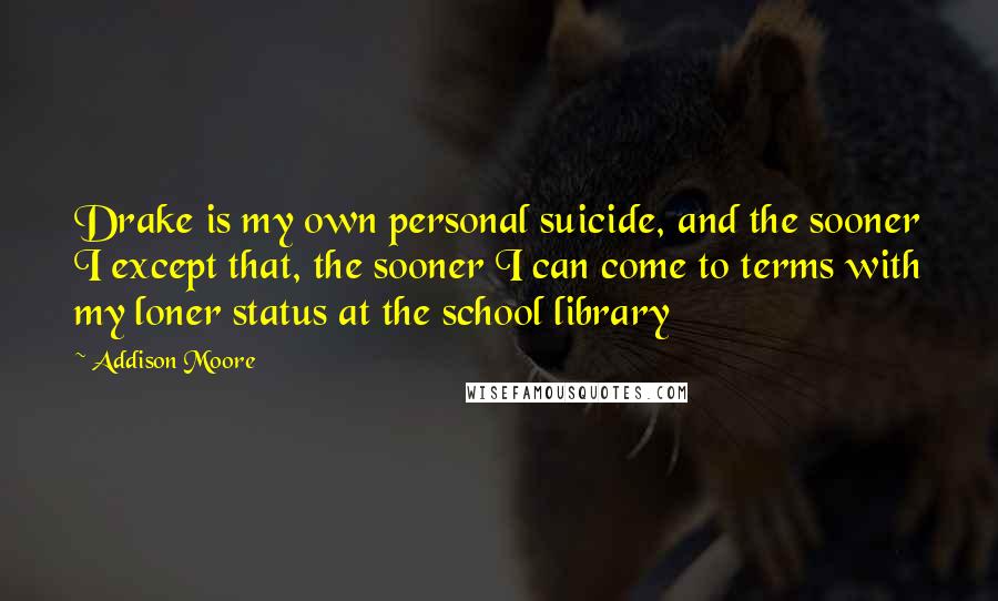 Addison Moore Quotes: Drake is my own personal suicide, and the sooner I except that, the sooner I can come to terms with my loner status at the school library