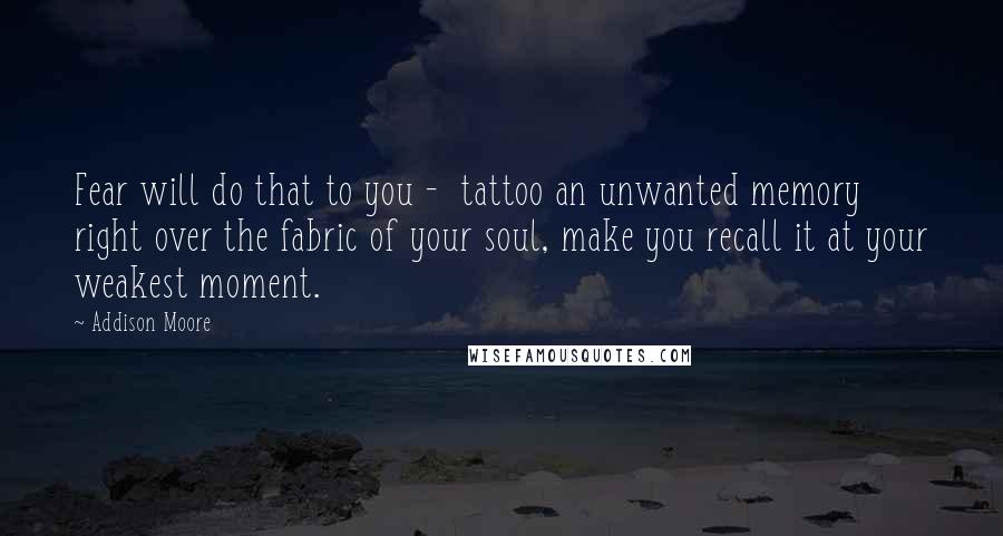 Addison Moore Quotes: Fear will do that to you - tattoo an unwanted memory right over the fabric of your soul, make you recall it at your weakest moment.