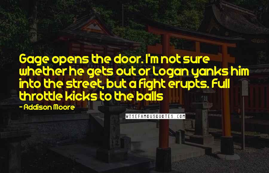 Addison Moore Quotes: Gage opens the door. I'm not sure whether he gets out or Logan yanks him into the street, but a fight erupts. Full throttle kicks to the balls