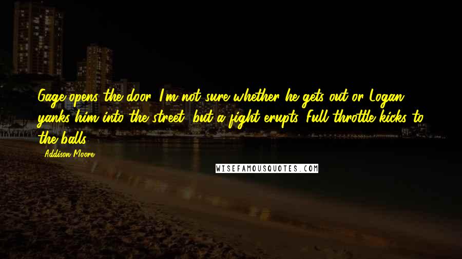 Addison Moore Quotes: Gage opens the door. I'm not sure whether he gets out or Logan yanks him into the street, but a fight erupts. Full throttle kicks to the balls
