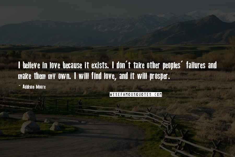 Addison Moore Quotes: I believe in love because it exists. I don't take other peoples' failures and make them my own. I will find love, and it will prosper.