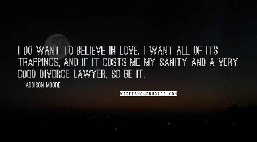 Addison Moore Quotes: I do want to believe in love. I want all of its trappings, and if it costs me my sanity and a very good divorce lawyer, so be it.