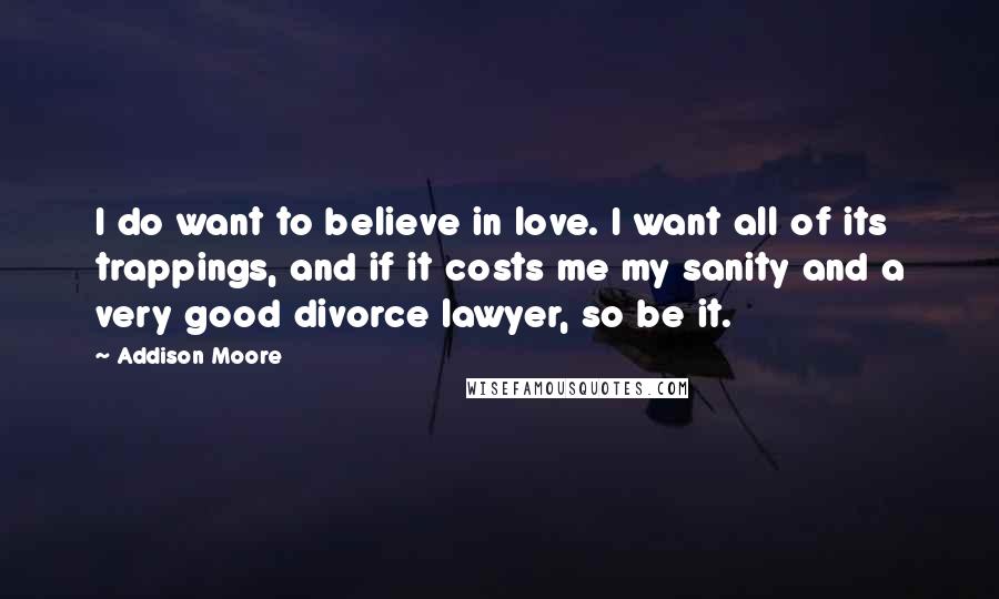 Addison Moore Quotes: I do want to believe in love. I want all of its trappings, and if it costs me my sanity and a very good divorce lawyer, so be it.