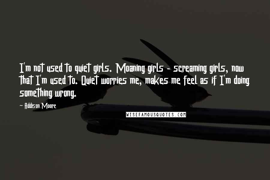 Addison Moore Quotes: I'm not used to quiet girls. Moaning girls - screaming girls, now that I'm used to. Quiet worries me, makes me feel as if I'm doing something wrong.