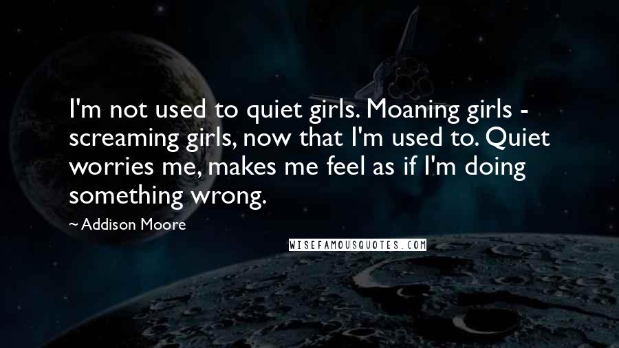 Addison Moore Quotes: I'm not used to quiet girls. Moaning girls - screaming girls, now that I'm used to. Quiet worries me, makes me feel as if I'm doing something wrong.