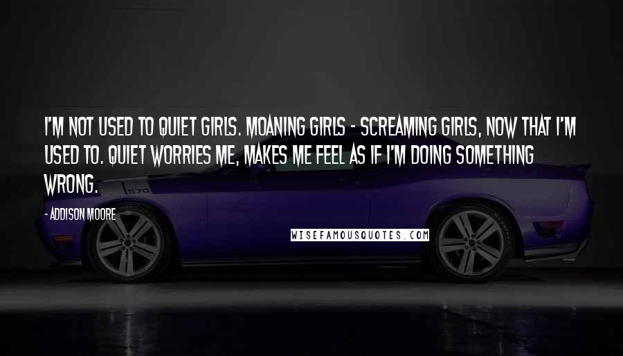 Addison Moore Quotes: I'm not used to quiet girls. Moaning girls - screaming girls, now that I'm used to. Quiet worries me, makes me feel as if I'm doing something wrong.