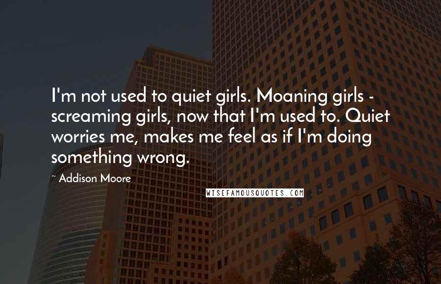 Addison Moore Quotes: I'm not used to quiet girls. Moaning girls - screaming girls, now that I'm used to. Quiet worries me, makes me feel as if I'm doing something wrong.