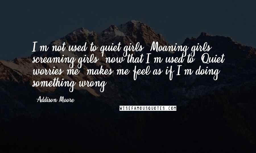 Addison Moore Quotes: I'm not used to quiet girls. Moaning girls - screaming girls, now that I'm used to. Quiet worries me, makes me feel as if I'm doing something wrong.