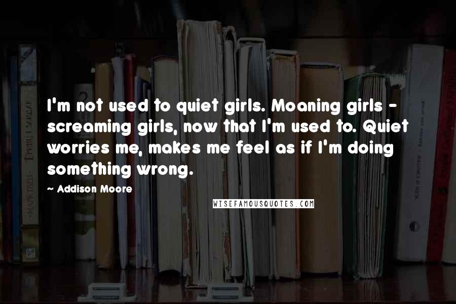 Addison Moore Quotes: I'm not used to quiet girls. Moaning girls - screaming girls, now that I'm used to. Quiet worries me, makes me feel as if I'm doing something wrong.