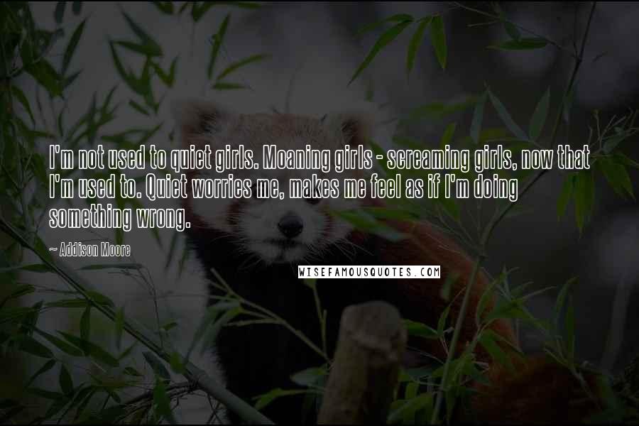 Addison Moore Quotes: I'm not used to quiet girls. Moaning girls - screaming girls, now that I'm used to. Quiet worries me, makes me feel as if I'm doing something wrong.
