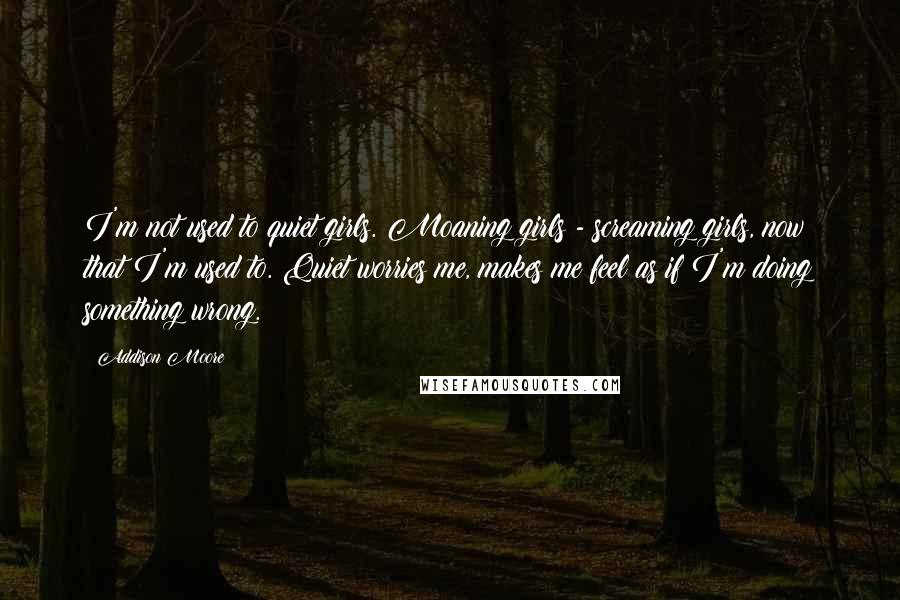 Addison Moore Quotes: I'm not used to quiet girls. Moaning girls - screaming girls, now that I'm used to. Quiet worries me, makes me feel as if I'm doing something wrong.