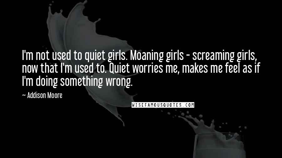 Addison Moore Quotes: I'm not used to quiet girls. Moaning girls - screaming girls, now that I'm used to. Quiet worries me, makes me feel as if I'm doing something wrong.