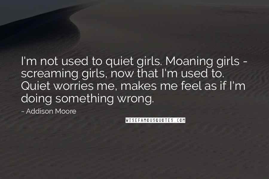 Addison Moore Quotes: I'm not used to quiet girls. Moaning girls - screaming girls, now that I'm used to. Quiet worries me, makes me feel as if I'm doing something wrong.