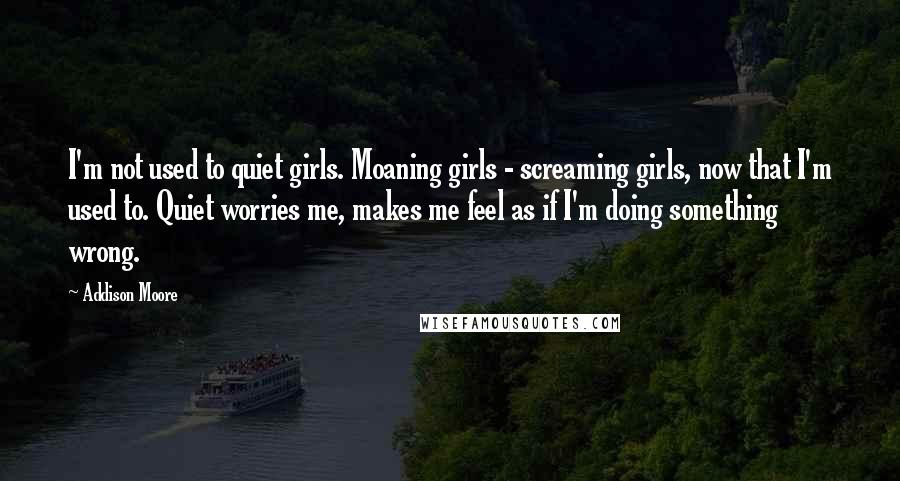 Addison Moore Quotes: I'm not used to quiet girls. Moaning girls - screaming girls, now that I'm used to. Quiet worries me, makes me feel as if I'm doing something wrong.