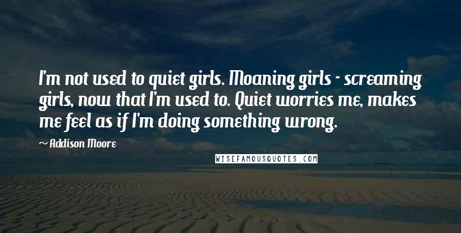 Addison Moore Quotes: I'm not used to quiet girls. Moaning girls - screaming girls, now that I'm used to. Quiet worries me, makes me feel as if I'm doing something wrong.