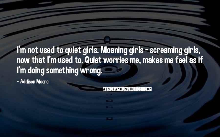 Addison Moore Quotes: I'm not used to quiet girls. Moaning girls - screaming girls, now that I'm used to. Quiet worries me, makes me feel as if I'm doing something wrong.