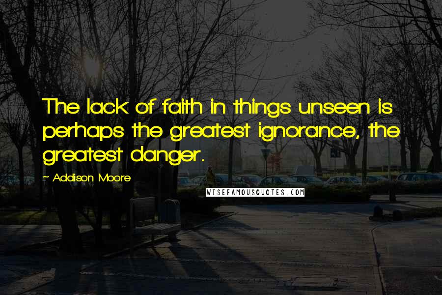 Addison Moore Quotes: The lack of faith in things unseen is perhaps the greatest ignorance, the greatest danger.